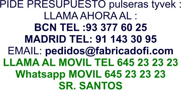 PIDE PRESUPUESTO pulseras tyvek : LLAMA AHORA AL : BCN TEL :93 377 60 25 MADRID TEL: 91 143 30 95 EMAIL: pedidos@fabricadofi.com LLAMA AL MOVIL TEL 645 23 23 23 Whatsapp MOVIL 645 23 23 23 SR. SANTOS